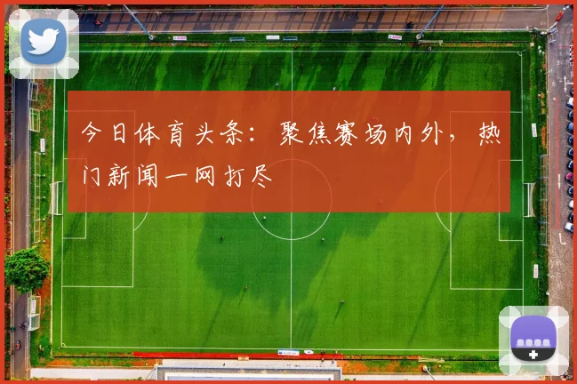 今日体育头条：聚焦赛场内外，热门新闻一网打尽