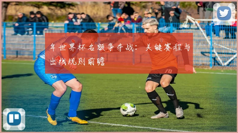 年世界杯名额争夺战:关键赛程与出线规则前瞻
