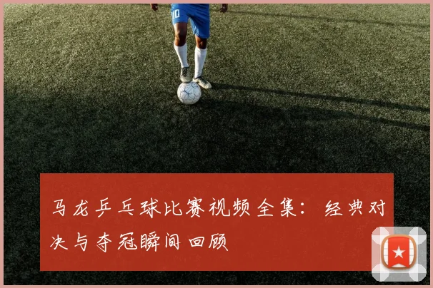 马龙乒乓球比赛视频全集:经典对决与夺冠瞬间回顾