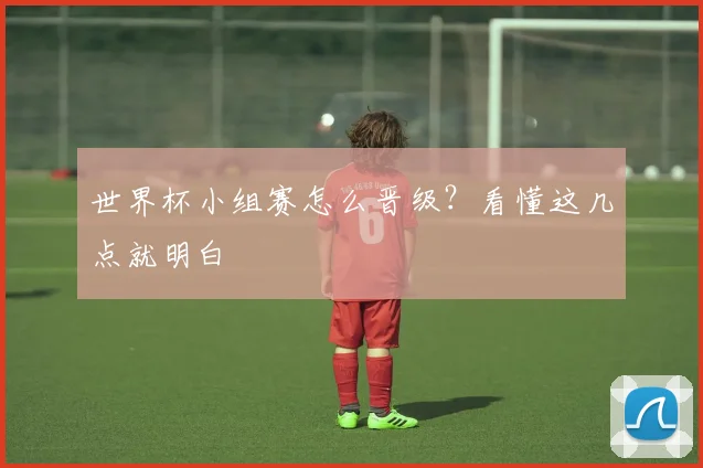 世界杯小组赛怎么晋级？看懂这几点就明白