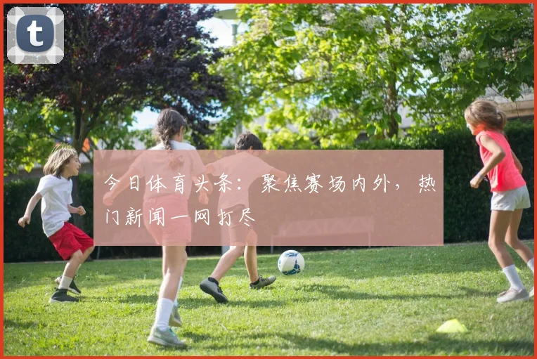 今日体育头条：聚焦赛场内外，热门新闻一网打尽