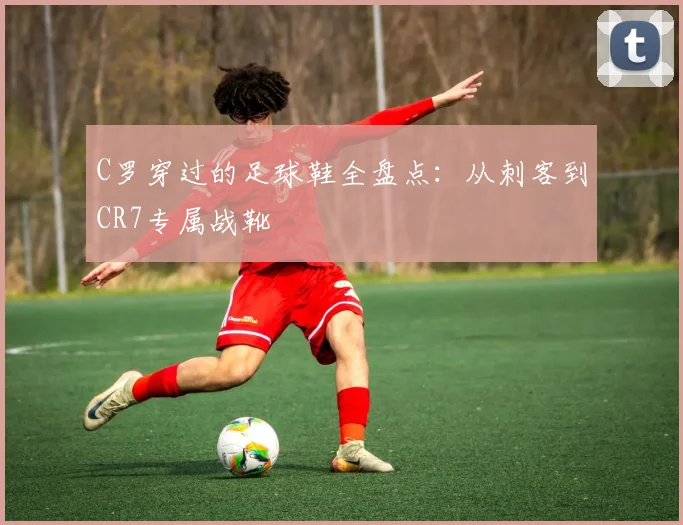 C罗穿过的足球鞋全盘点:从刺客到CR7专属战靴