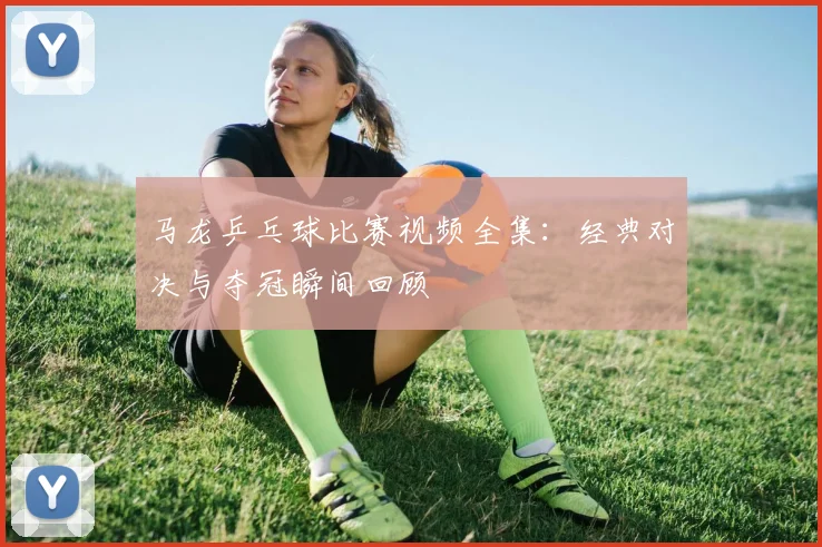 马龙乒乓球比赛视频全集:经典对决与夺冠瞬间回顾